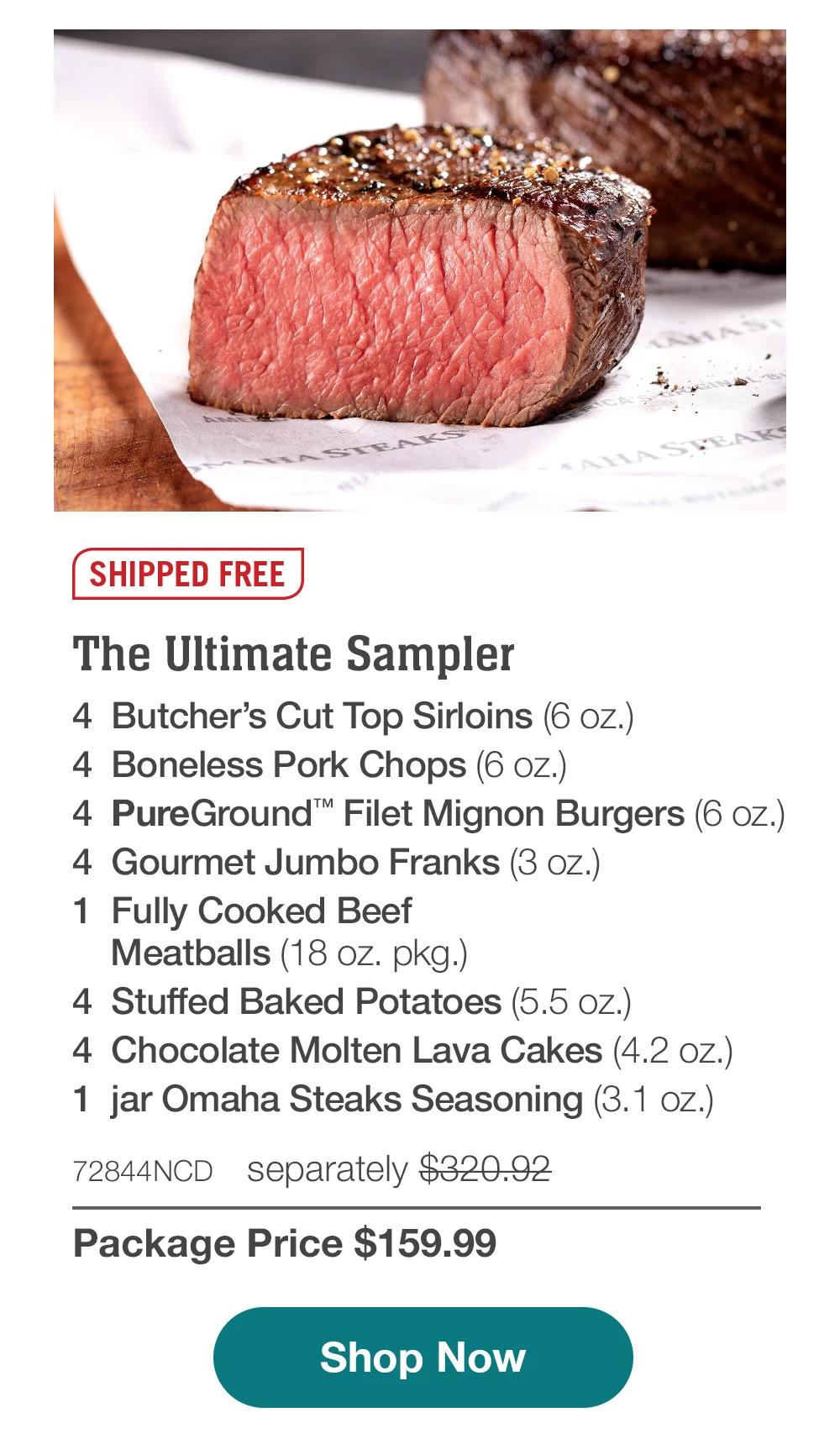 SHIPPED FREE | The Ultimate Sampler - 4 Butcher's Cut Top Sirloins (6 oz.) - 4 Boneless Pork Chops (6 oz.) - 4 PureGround™ Filet Mignon Burgers (6 oz.) - 4 Gourmet Jumbo Franks (3 oz.) - 1 Fully Cooked Beef Meatballs (18 oz. pkg.) - 4 Stuffed Baked Potatoes (5.5 oz.) - 4 Chocolate Molten Lava Cakes (4.2 oz.) - 1 jar Omaha Steaks Seasoning (3.1 oz.) - 72844NCD separately $320.92 | Package Price $159.99 || Shop Now