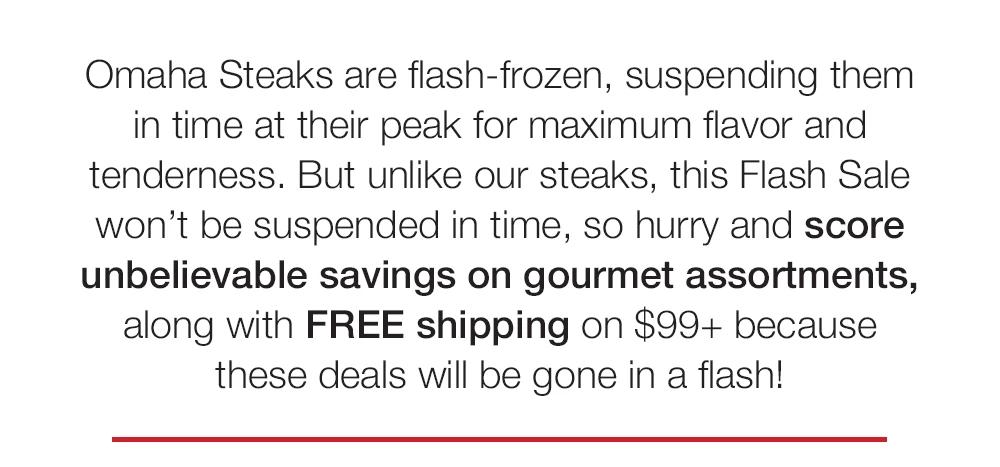Omaha Steaks are flash-frozen, suspending them in time at their peak for maximum flavor and tenderness. But unlike our steaks, this Flash Sale won't be suspended in time, so hurry and score unbelievable savings on gourmet assortments, along with FREE shipping on $99+ because these deals will be gone in a flash!