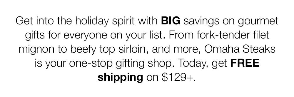 Get into the holiday spirit with BIG savings on gourmet gifts for everyone on your list. From fork-tender filet mignon to beefy top sirloin, and more, Omaha Steaks is your one-stop gifting shop. Today, get FREE shipping on $129+.