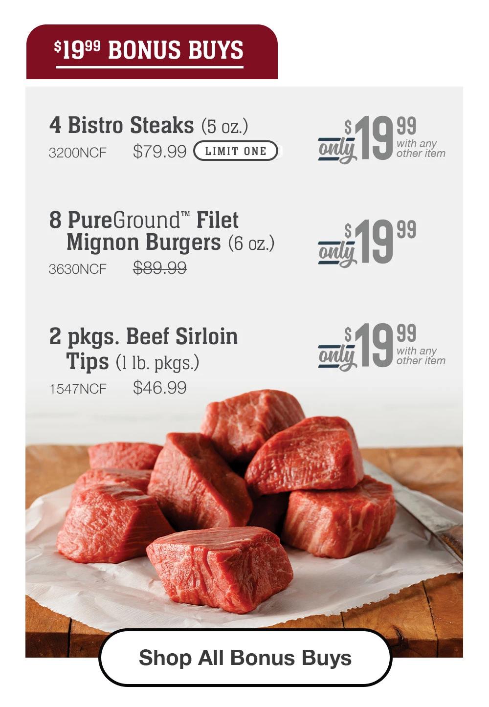 $19.99 BONUS BUYS | 4 Bistro Steaks (5 oz.) - 3200NCF $79.99 LIMIT ONE - Only 19.99 with any other item | 8 PureGround™ Filet Mignon Burgers (6 oz.) - 3630NCF $89.99 - Only 19.99 with any other item | 2 pkgs. Beef Sirloin Tips (1 1b. pkgs.) - 1547NCF $46.99 - Only 19.99 with any other item || Shop All Bonus Buys