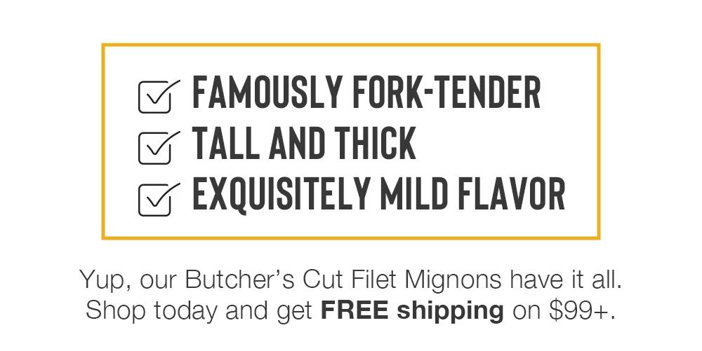 FAMOUSLY FORK-TENDER | TALL AND THICK | EXQUISITELY MILD FLAVOR | Yup, our Butcher's Cut Filet Mignons have it all. Shop today and get FREE shipping on $99+.