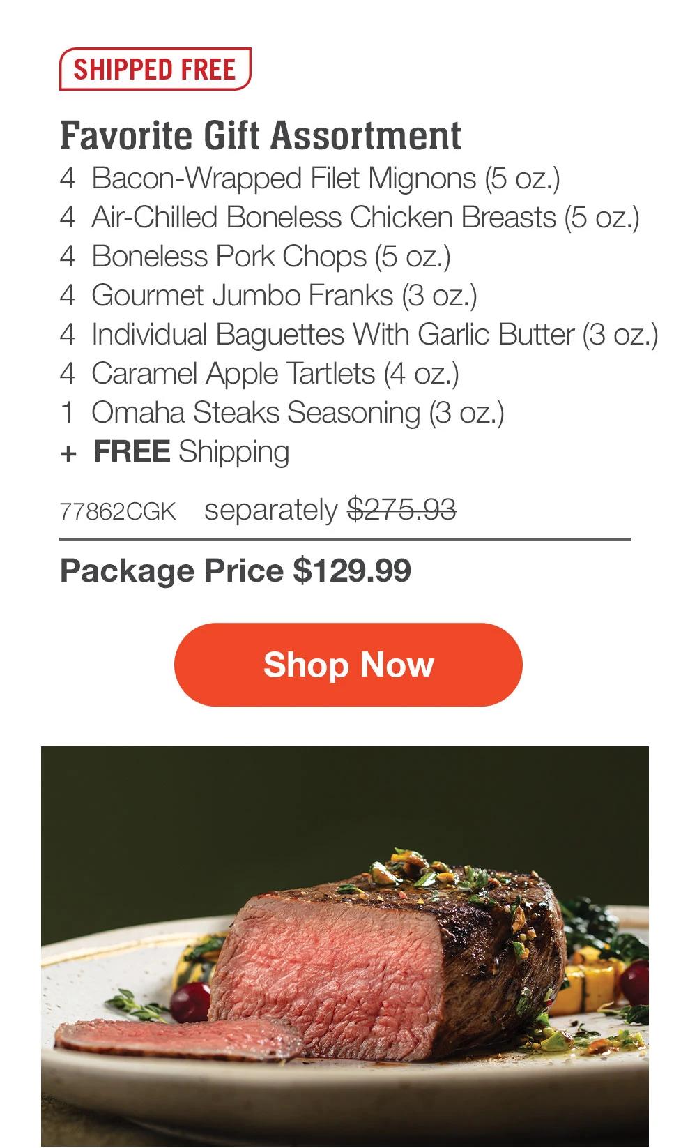 SHIPPED FREE | Favorite Gift Assortment - 4 Bacon-Wrapped Filet Mignons (5 oz.) - 4 Air-Chilled Boneless Chicken Breasts (5 oz.) - 4 Boneless Pork Chops (5 oz.) - 4 Gourmet Jumbo Franks (3 oz.) - 4 Individual Baguettes With Garlic Butter (3 oz.) - 4 Caramel Apple Tartlets (4 oz.) - 1 Omaha Steaks Seasoning (3 oz.) + FREE Shipping - 77862CGK separately $275.93 | Package Price $129.99 || Shop Now