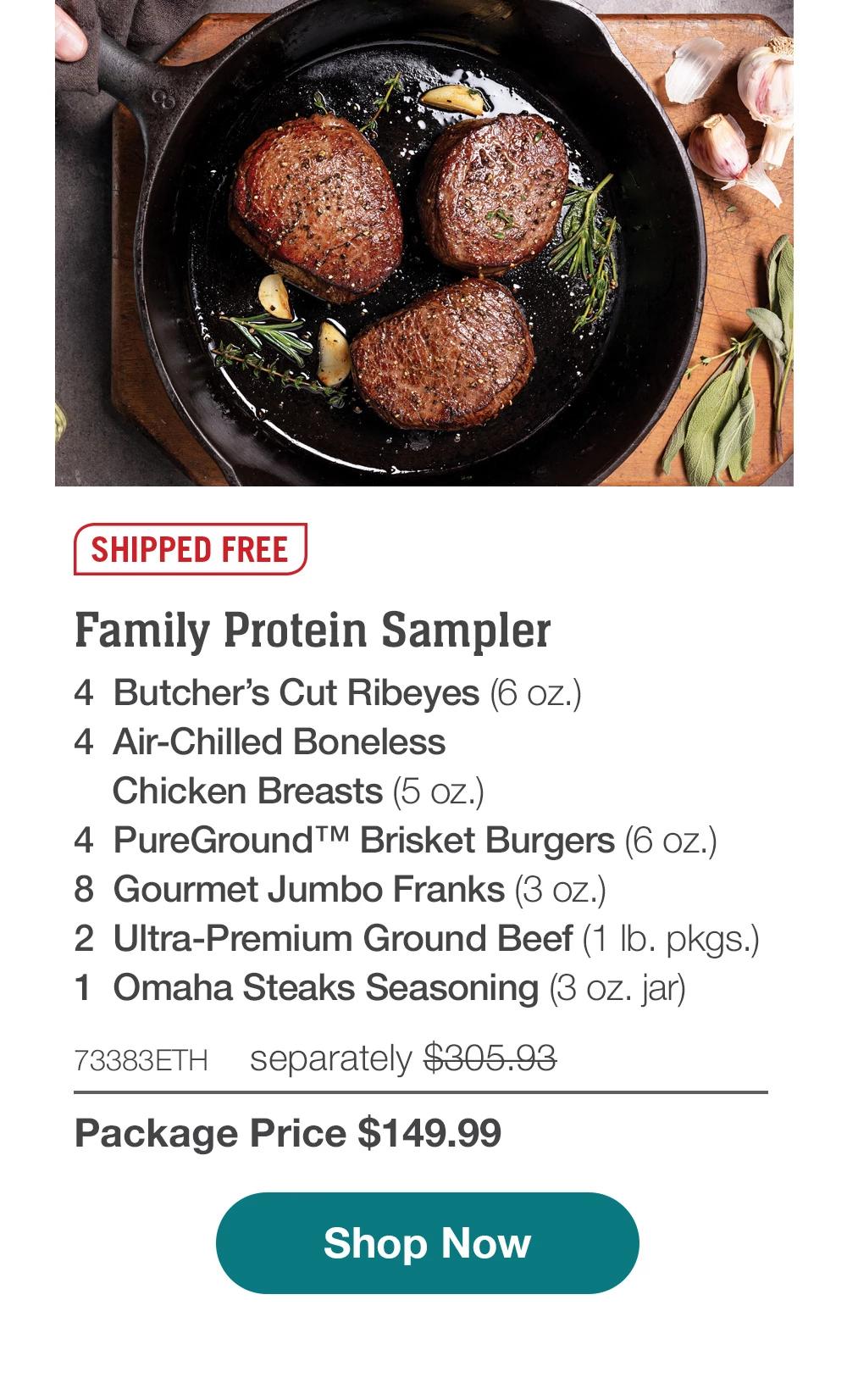 SHIPPED FREE | Family Protein Sampler - 4 Butcher's Cut Ribeyes (6 oz.) - 4 Air-Chilled Boneless Chicken Breasts (5 oz.) - 4 PureGround™ Brisket Burgers (6 oz.) - 8 Gourmet Jumbo Franks (3 oz.) - 2 Ultra-Premium Ground Beef (1 lb. pkgs.) - 1 Omaha Steaks Seasoning (3 oz. jar) - 73383ETH separately $305.93 | Package Price $149.99 || Shop Now