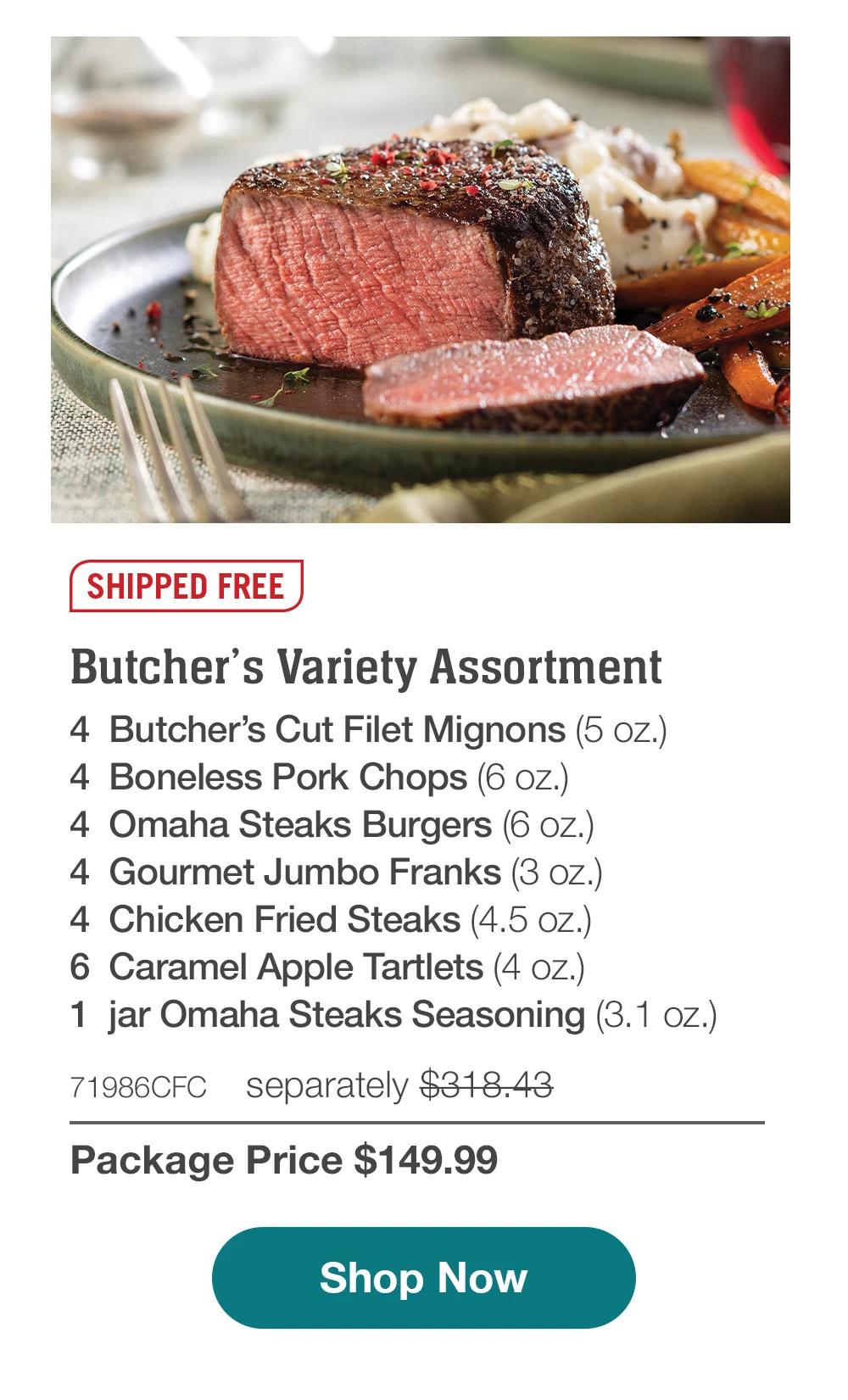 SHIPPED FREE | Butcher's Variety Assortment - 4  Butcher's Cut Filet Mignons (5 oz.) - 4  Boneless Pork Chops (6 oz.) - 4  Omaha Steaks Burgers (6 oz.) - 4  Gourmet Jumbo Franks (3 oz.) - 4  Chicken Fried Steaks (4.5 oz.) - 6  Caramel Apple Tartlets (4 oz.) - 1  jar Omaha Steaks Seasoning (3.1 oz.) - 71986CFC separately $318.43 | Package Price $149.99 || SHOP NOW