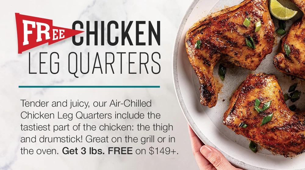 FREE CHICKEN LEG QUARTERS | Tender and juicy, our Air-Chilled Chicken Leg Quarters include the tastiest part of the chicken: the thigh and drumstick! Great on the grill or in the oven. Get 3 lbs. FREE on $149+.