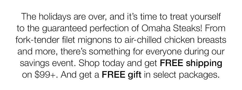 The holidays are over, and it's time to treat yourself to the guaranteed perfection of Omaha Steaks! From fork-tender filet mignons to air-chilled chicken breasts and more, there's something for everyone during our savings event. Shop today and get FREE shipping on $99+. And get a FREE gift in select packages.