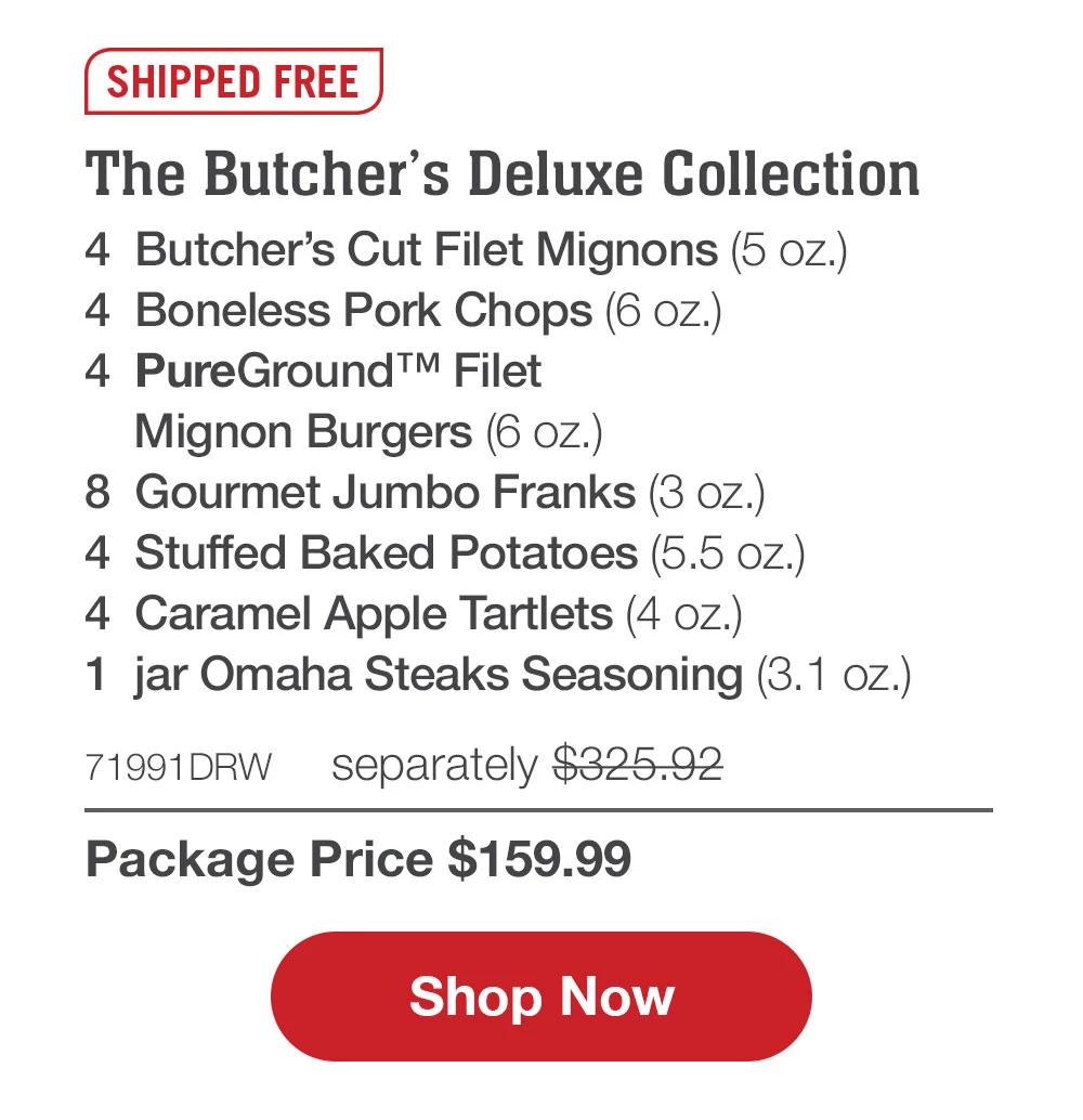 SHIPPED FREE | The Butcher's Deluxe Collection - 4  Butcher's Cut Filet Mignons (5 oz.) - 4  Boneless Pork Chops (6 oz.) - 4  PureGround™ Filet Mignon Burgers (6 oz.) - 8  Gourmet Jumbo Franks (3 oz.) - 4  Stuffed Baked Potatoes (5.5 oz.) - 4  Caramel Apple Tartlets (4 oz.) - 1  jar Omaha Steaks Seasoning (3.1 oz.) - 71991DRW separately $325.92 | Package Price $159.99 || SHOP NOW