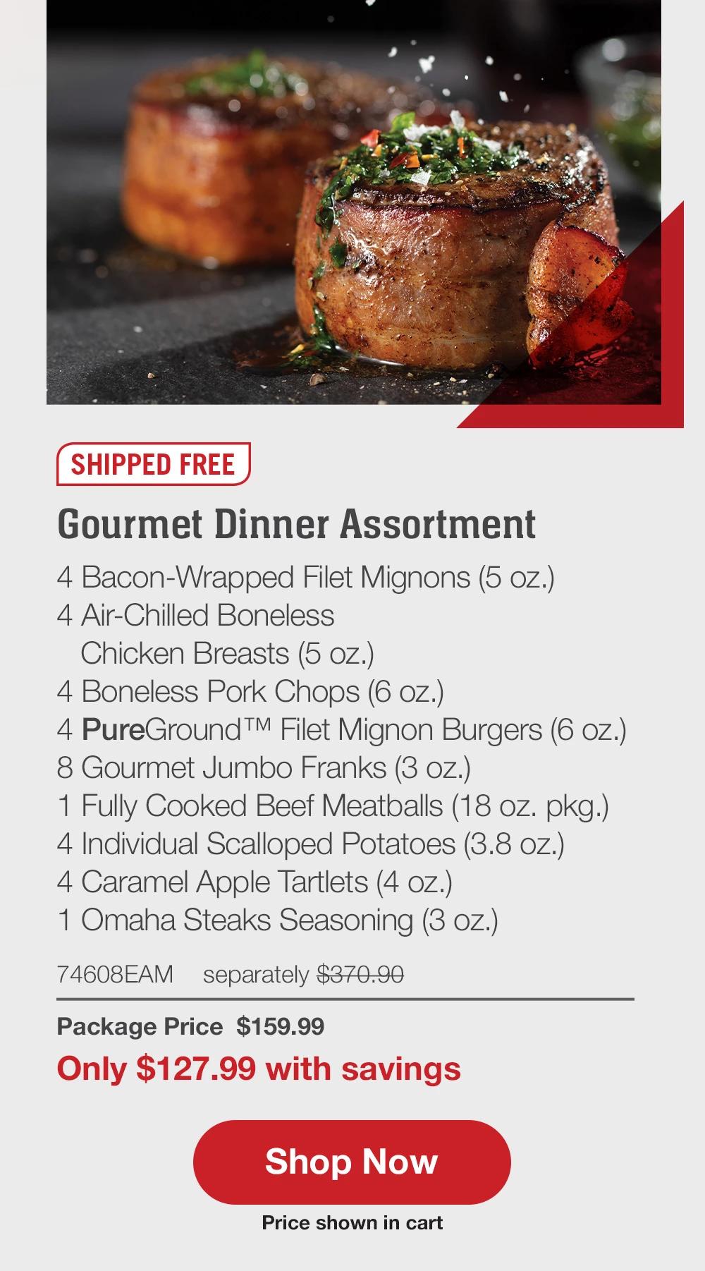 SHIPPED FREE | Gourmet Dinner Assortment - 4  Bacon-Wrapped Filet Mignons (5 oz.) - 4  Air-Chilled Boneless Chicken Breasts (5 oz.) - 4  Boneless Pork Chops (6 oz.) - 4  PureGround™ Filet Mignon Burgers (6 oz.) - 8  Gourmet Jumbo Franks (3 oz.) - 1  Fully Cooked Beef Meatballs (18 oz. pkg.) - 4  Individual Scalloped Potatoes (3.8 oz.) - 4  Caramel Apple Tartlets (4 oz.) - 1  Omaha Steaks Seasoning (3 oz.) - 74608EAM separately $370.90 | Listing price: $185.45 | Extra 20% off Package Price $127.99 || SHOP NOW