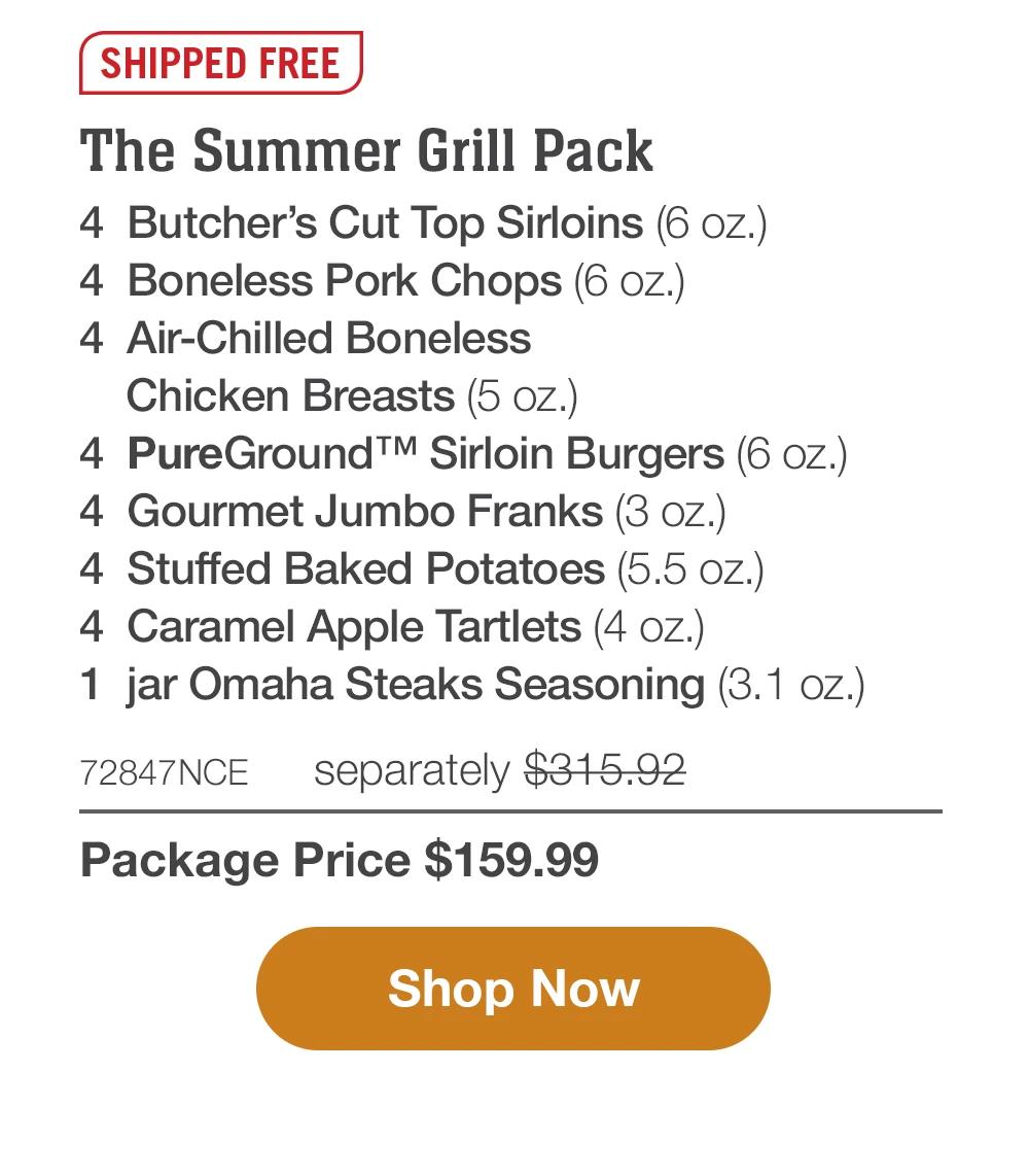 SHIPPED FREE | The Summer Grill Pack - 4 Butcher's Cut Top Sirloins (6 oZ.) - 4 Boneless Pork Chops (6 oz.) - 4 Air-Chilled Boneless Chicken Breasts (5 oz.) - 4 PureGround™ Sirloin Burgers (6 oz.) - 4 Gourmet Jumbo Franks (3 oz.) - 4 Stuffed Baked Potatoes (5.5 oz.) - 4 Caramel Apple Tartlets (4 oz.) - 1 jar Omaha Steaks Seasoning (3.1 oz.) - 72847NCE separately $315.92 | Package Price $159.99 || Shop Now