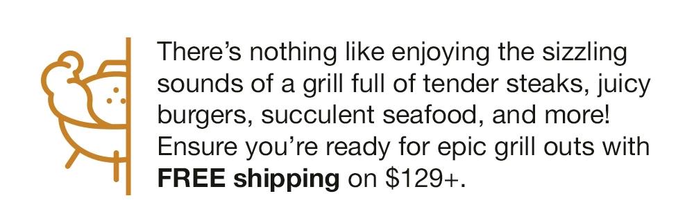 There's nothing like enjoying the sizzling sounds of a grill full of tender steaks, juicy burgers, succulent seafood, and more! Ensure vou're ready for epic grill outs with FREE shipping on $129+.