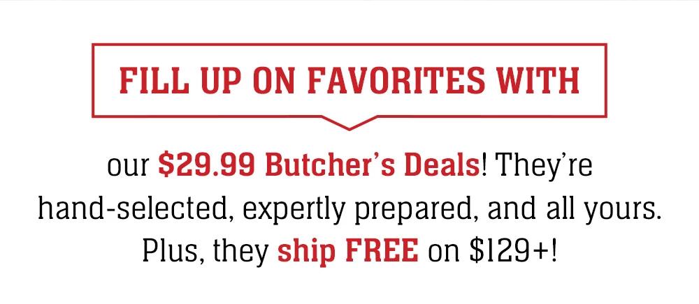 FILL UP ON FAVORITES WITH our $29.99 Butcher's Deals! They're hand-selected, expertly prepared, and all yours. Plus, they ship FREE on $129+!