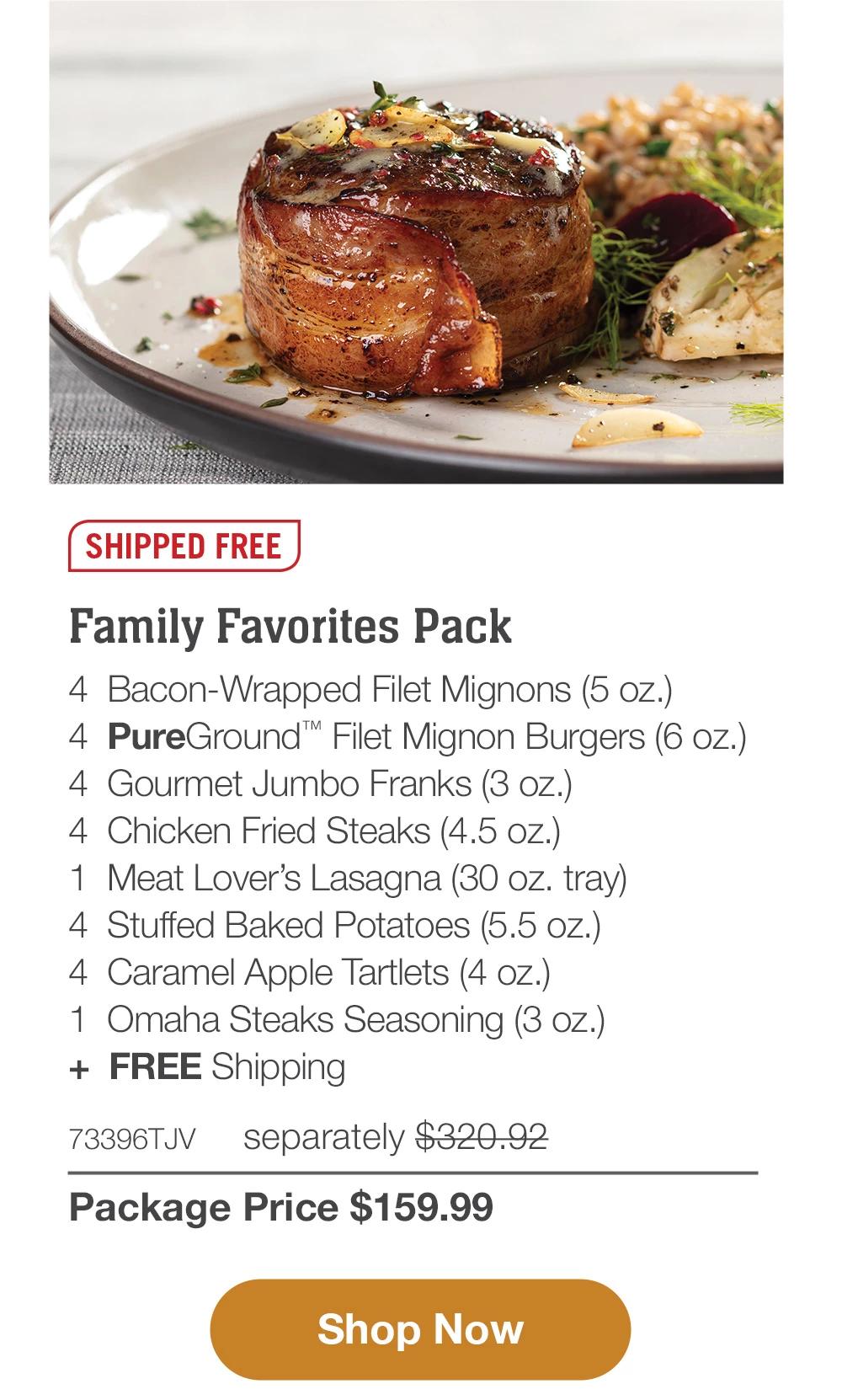 SHIPPED FREE | Family Favorites Pack - 4 Bacon-Wrapped Filet Mignons (5 oz.) - 4 PureGround™ Filet Mignon Burgers (6 oz.) - 4 Gourmet Jumbo Franks (3 oz.) - 4 Chicken Fried Steaks (4.5 oz.) - 1 Meat Lover's Lasagna (30 oz. tray) - 4 Stuffed Baked Potatoes (5.5 oz.) - 4 Caramel Apple Tartlets (4 oz.) - 1 Omaha Steaks Seasoning (3 oz.) + FREE Shipping - 73396TJV separately $320.92 | Package Price $159.99 || Shop Now