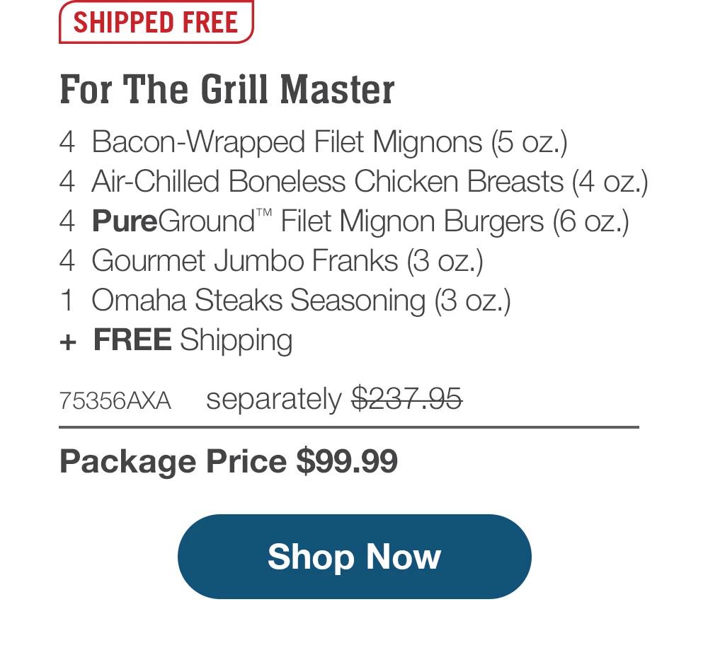 SHIPPED FREE | For The Grill Master - 4  Bacon-Wrapped Filet Mignons (5 oz.) - 4  Air-Chilled Boneless Chicken Breasts (4 oz.) - 4  PureGround™ Filet Mignon Burgers (6 oz.) - 4  Gourmet Jumbo Franks (3 oz.) - 1  Omaha Steaks Seasoning (3 oz.)  +  FREE Shipping - 75356AXA separately $237.95 | Package Price $99.99 || SHOP NOW