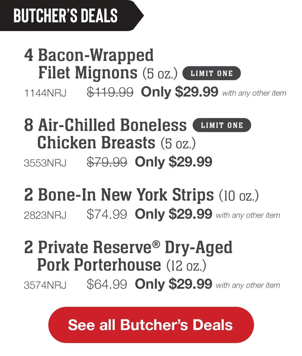 BUTCHER'S DEALS | 4 Bacon-Wrapped Filet Mignons (5 oz.) LIMIT ONE - 1144NRJ $119.99 Only $29.99 with any other item | 8 Air-Chilled Boneless Chicken Breasts (5 oz.) LIMIT ONE - 3553NRJ $79.99 Only $29.99 | 2 Bone-In New York Strips (10 oz.) - 2823NRJ $74.99 Only $29.99 with any other item | 2 Private Reserve® Dry-Aged Pork Porterhouse (12 oz.) - 3574NRJ $64.99 Only $29.99 with any other item || See all Butcher's Deals