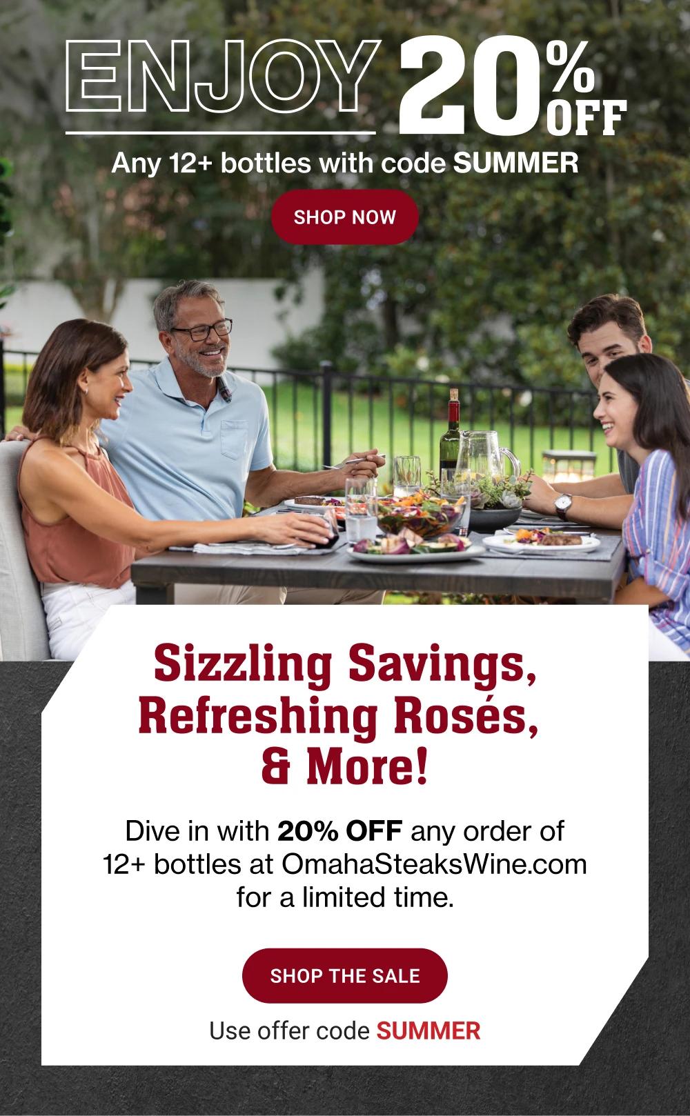 ENJOY 20 PERCENT OFF| SHOP NOW  Sizzling Savings, Refreshing Roses,& More!|Dive in with 20% OFF any order of 12+ bottles at OmahaSteaksWine.com for a limited time. SHOP THE SALE |Use offer code SUMMER