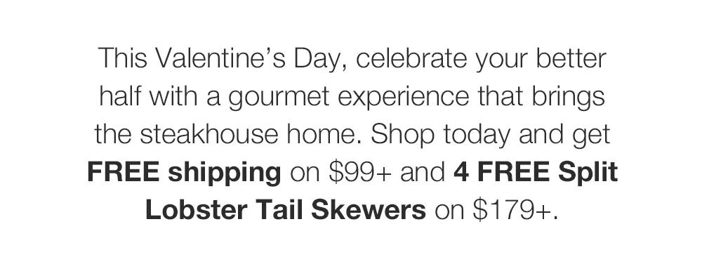 This Valentine's Day, celebrate your better half with a gourmet experience that brings the steakhouse home. Shop today and get FREE shipping on $99+ and 4 FREE Split Lobster Tail Skewers on $179+.