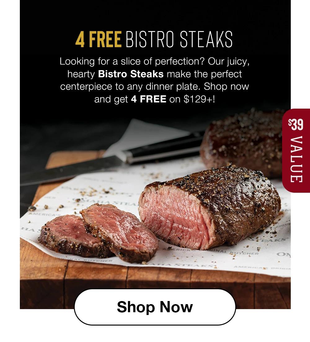 4 FREE BISTRO STEAKS Looking for a slice of perfection? Our juicy, hearty Bistro Steaks make the perfect centerpiece to any dinner plate. Shop now and get 4 FREE on $129+! $39 VALUE Shop Now 