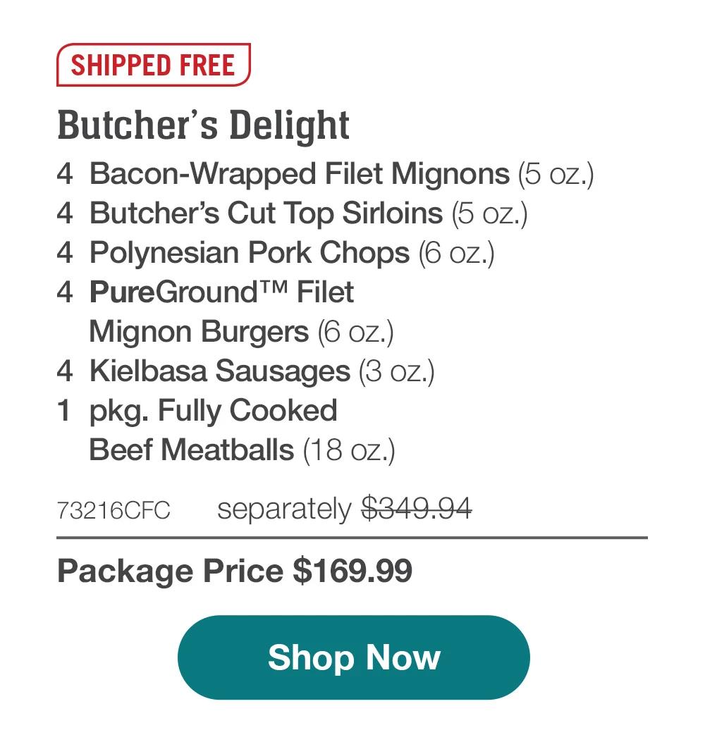 SHIPPED FREE | Butcher's Delight - 4  Bacon-Wrapped Filet Mignons (5 oz.) - 4  Butcher's Cut Top Sirloins (5 oz.) - 4  Polynesian Pork Chops (6 oz.) - 4  PureGround™ Filet Mignon Burgers (6 oz.) - 4  Kielbasa Sausages (3 oz.) - 1  pkg. Fully Cooked Beef Meatballs (18 oz.) - 73216CFC separately $349.94 | Package Price $169.99 || SHOP NOW