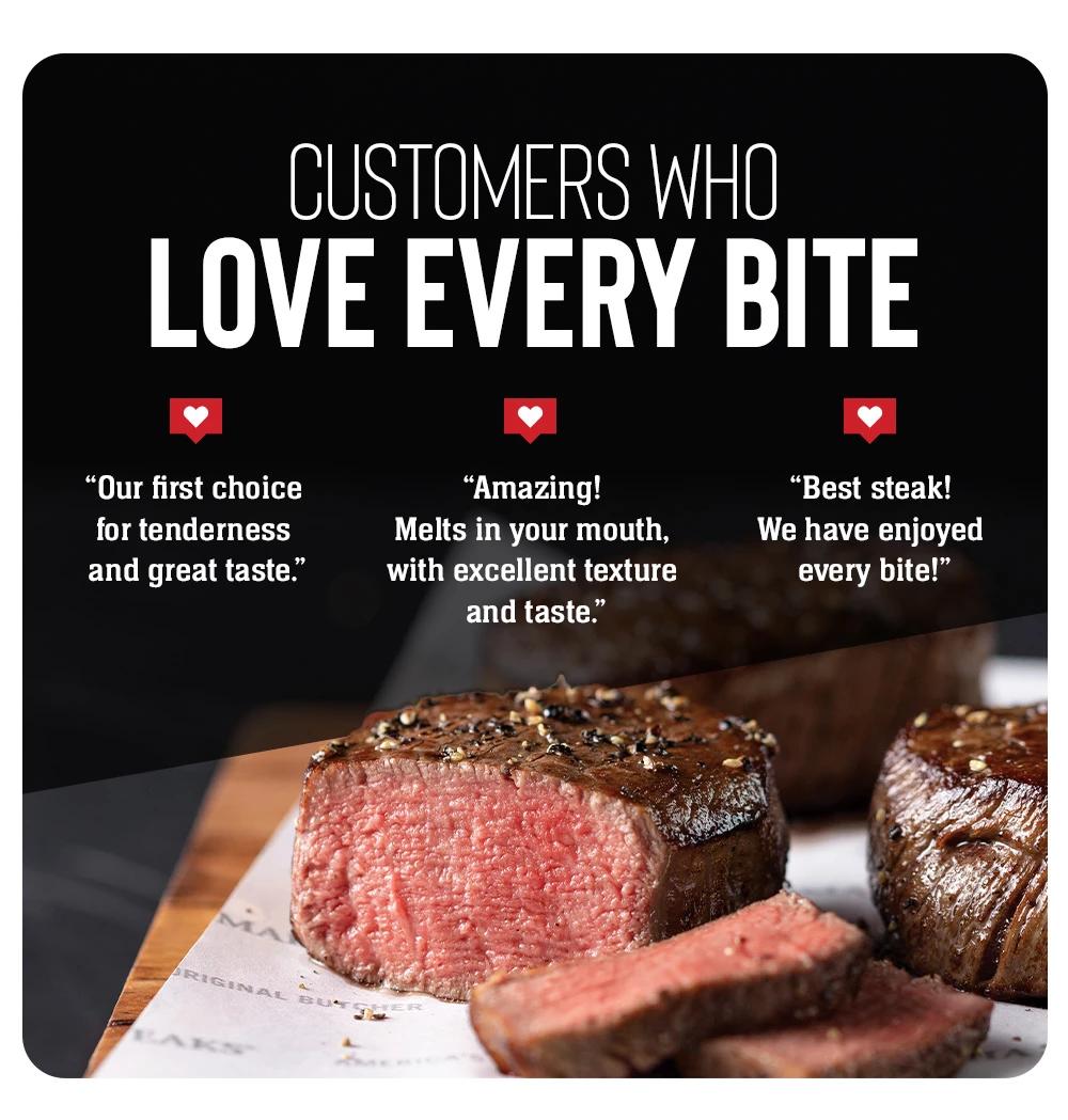 Customers who_Love Every Bite    "Our first choice for tenderness and great taste."    "Amazing! Melts in your mouth, with excellent texture and taste."    "Best steak! We have enjoyed every bite!"