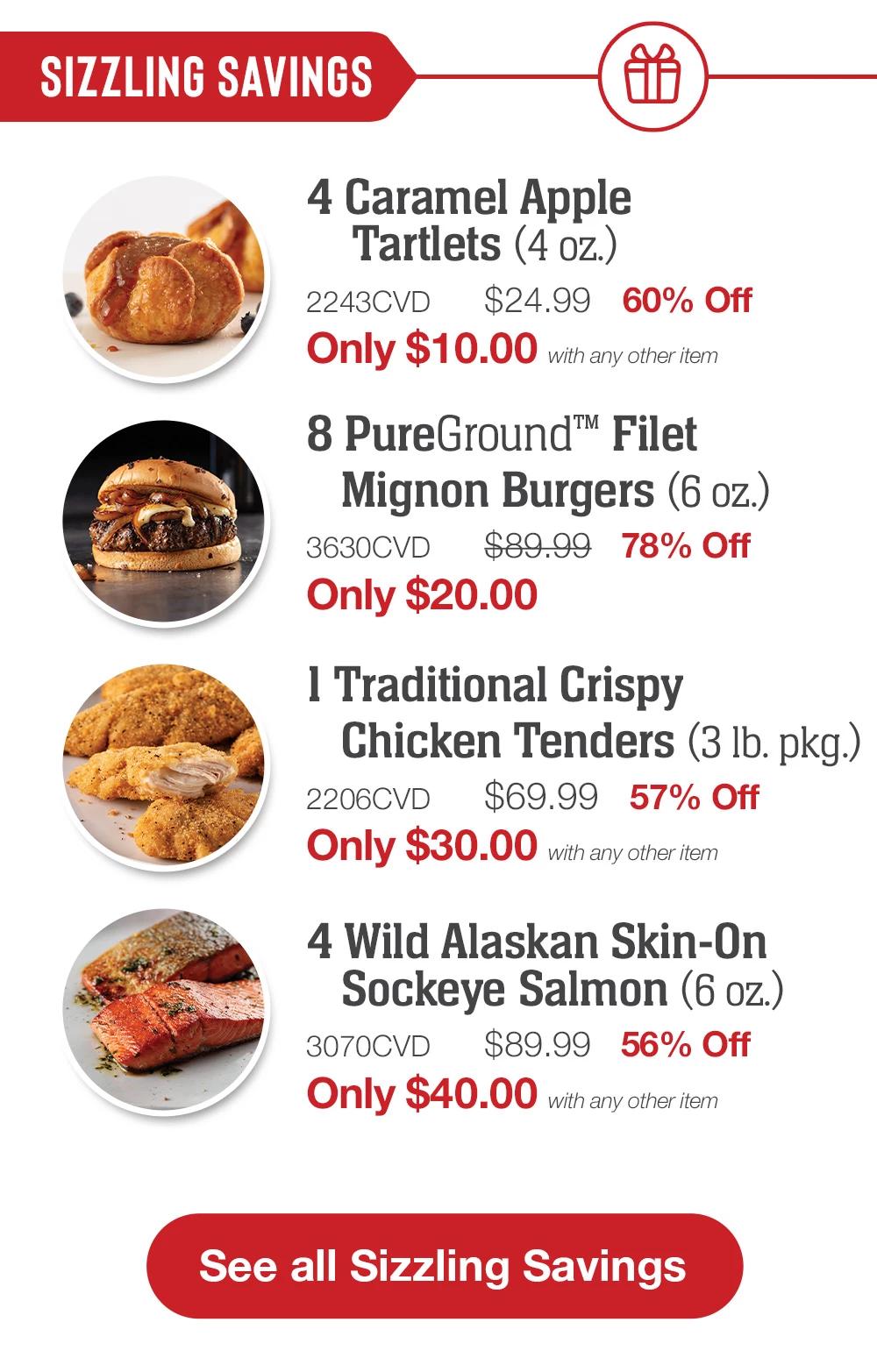 SIZZLING Savings | 4 Caramel Apple Tartlets (4 oz.) - 2243CVD $24.99   60% Off Only $10.00 with any other item | 8 PureGround™ Filet Mignon Burgers (6 oz.) - 3630CVD $89.99   78% Off Only $20.00 | 1 Traditional Crispy Chicken Tenders (3 lb. pkg.) - 2206CVD $69.99   57% Off Only $30.00 with any other item | 4 Wild Alaskan Skin-On Sockeye Salmon (6 oz.) - 3070CVD $89.99   56% Off Only $40.00 with any other item || See all Sizzling Savings