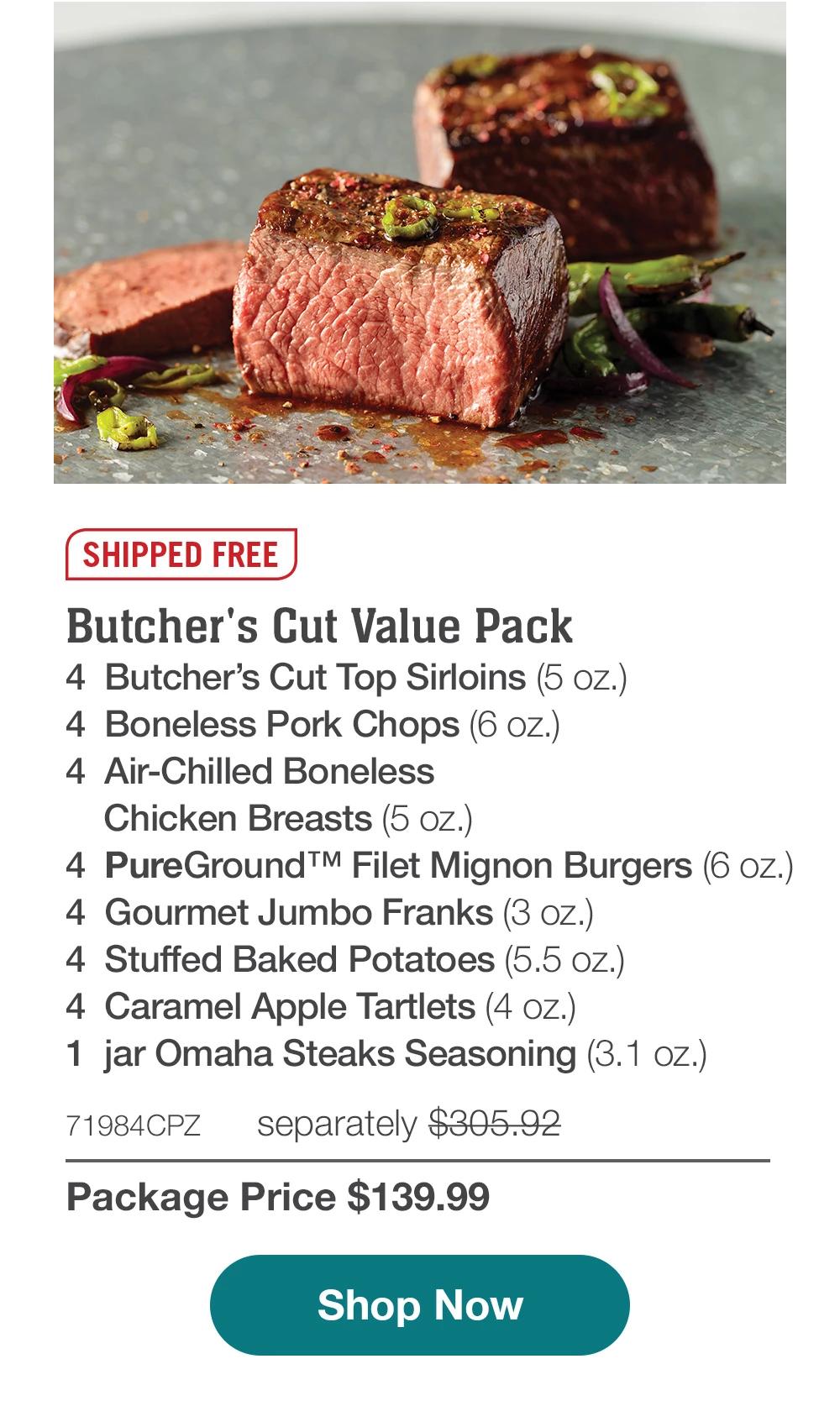 SHIPPED FREE | Butcher's Cut Value Pack - 4 Butcher's Cut Top Sirloins (5 oz.) - 4 Boneless Pork Chops (6 oz.) - 4 Air-Chilled Boneless Chicken Breasts (5 oz.) - 4 PureGround™ Filet Mignon Burgers (6 oz.) - 4 Gourmet Jumbo Franks (3 oz.) - 4 Stuffed Baked Potatoes (5.5 oz.) - 4 Caramel Apple Tartlets (4 oz.) - 1 jar Omaha Steaks Seasoning (3.1 oz.) - 71984CPZ separately $305.92 | Package Price $139.99 || Shop Now