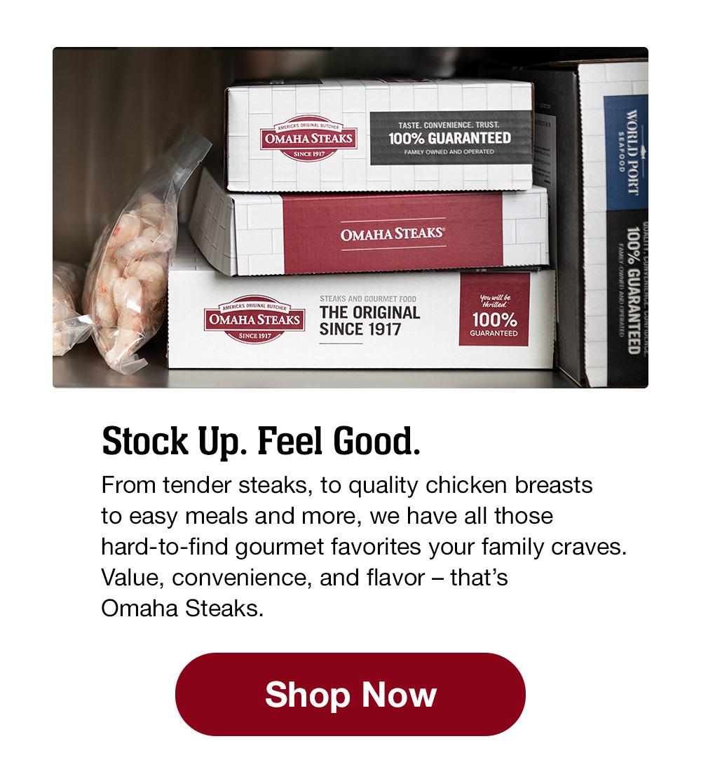 Stock Up. Feel Good! From tender steaks to quality chicken breasts, to easy meals and more, we have all those hard-to-find gourmet favorites your family craves. Value, convenience, and flavor – that's Omaha Steaks! || Stock Up Now