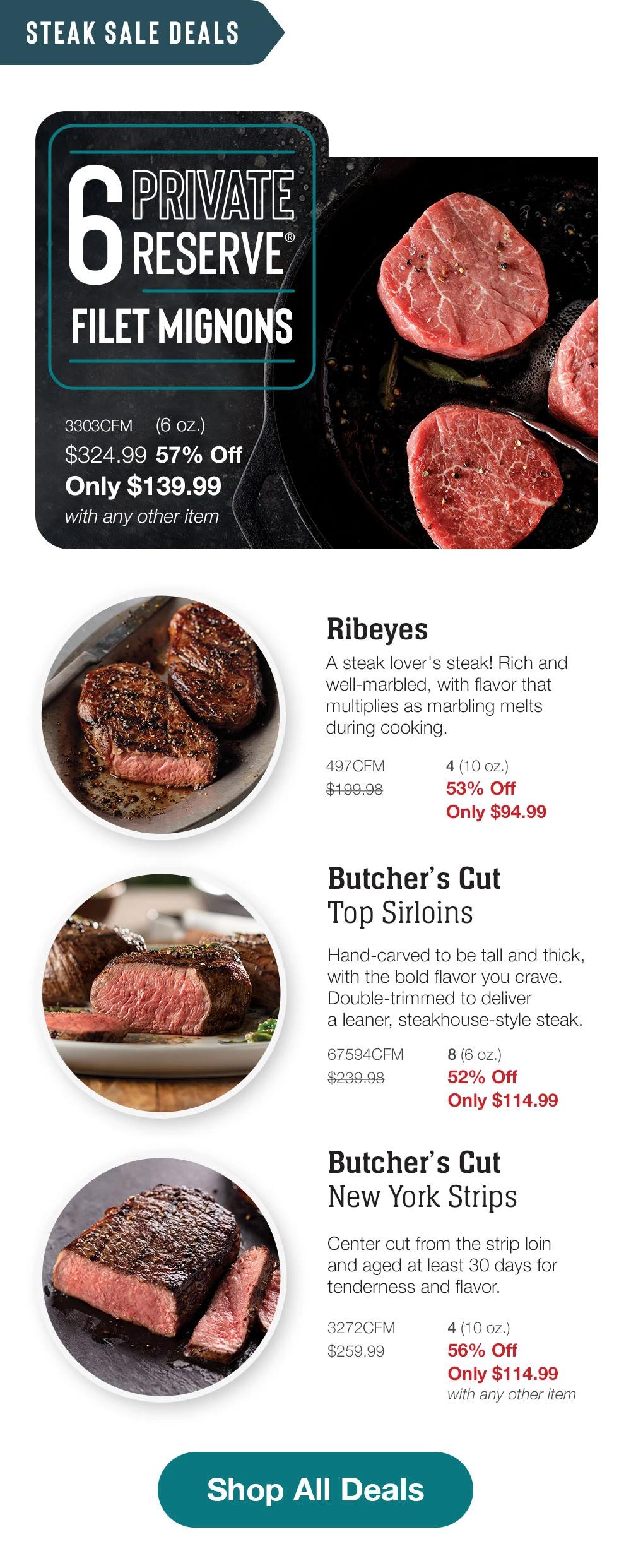 STEAK SALE DEALS - 6 PRIVATE RESERVE FILET MIGNONS - 3303CFM (6 oz.) $324.99 57% Off Only $139.99 with any other item | Ribeyes - A steak lover's steak! Rich and well-marbled, with flavor that multiplies as marbling melts during cooking. - 497CFM $199.98 4 (10 oz.) 53% Off Only $94.99 | Butcher's Cut Top Sirloins - Hand-carved to be tall and thick, with the bold flavor you crave. Double-trimmed to deliver a leaner, steakhouse-style steak. - 67594CFM 8 (6 oz.) $239.98 52% Off Only $114.99 | Butcher's Cut New York Strips - Center cut from the strip loin and aged at least 30 days for tenderness and flavor. - 3272CFM $259.99 4 (10 oz.) 56% Off Only $114.99 with any other item || Shop All Deals