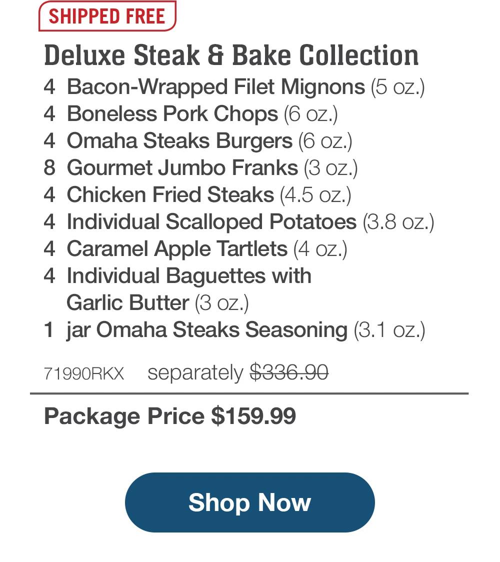 SHIPPED FREE | Deluxe Steak & Bake Collection - 4 Bacon-Wrapped Filet Mignons (5 oz.) - 4 Boneless Pork Chops (6 oz.) - 4 Omaha Steaks Burgers (6 oz.) - 8 Gourmet Jumbo Franks (3 oz.) - 4 Chicken Fried Steaks (4.5 oz.) - 4 Individual Scalloped Potatoes (3.8 oz.) - 4 Caramel Apple Tartlets (4 oz.) - 4 Individual Baguettes with Garlic Butter (3 oz.) - 1 jar Omaha Steaks Seasoning (3.1 oz.) - 71990RKX separately $336.90 | Package Price $159.99 || Shop Now