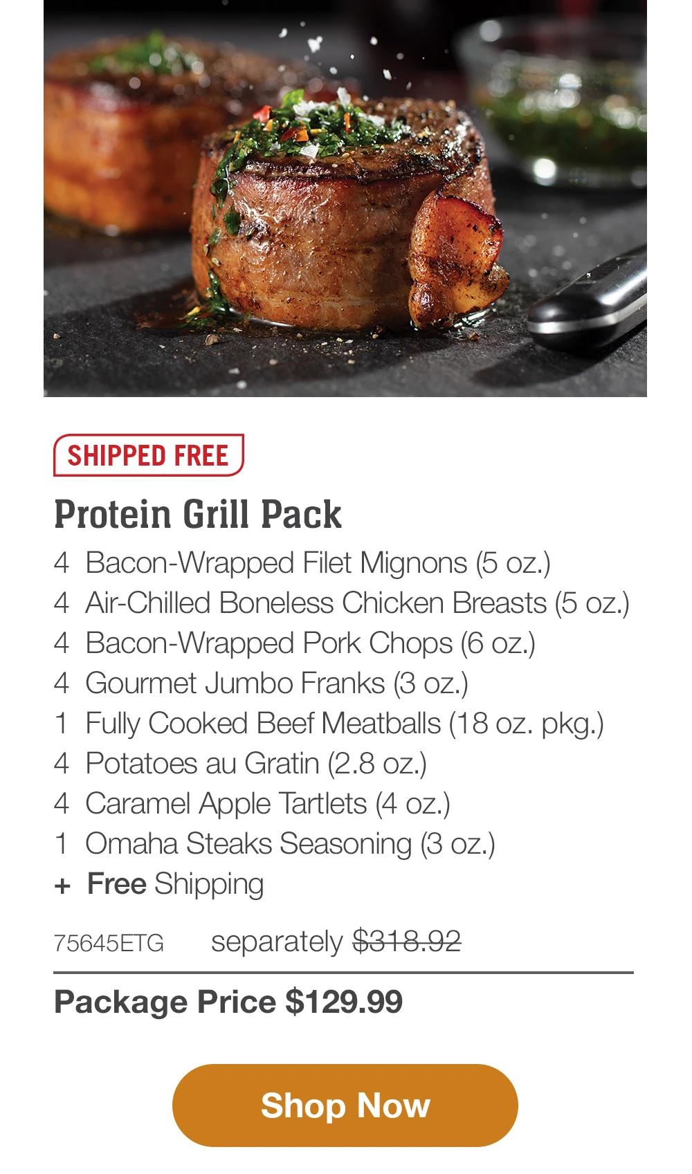 SHIPPED FREE | Premium Protein Grill Pack - 4 Butcher's Cut Top Sirloins (6 oz.) - 4 Bacon-Wrapped Pork Chops (6 oz.) - 4 PureGround Filet Mignon Burgers (6 oz.) - 4 Gourmet Jumbo Franks (3 oz.) - 4 Potatoes au Gratin (2.8 OZ.) - 4 Caramel Apple Tartlets (4 oz.) - 1 jar Omaha Steaks Seasoning (3.1 oz.) - 71615ETG separately $283.93 | Package Price $129.99 || Shop Now