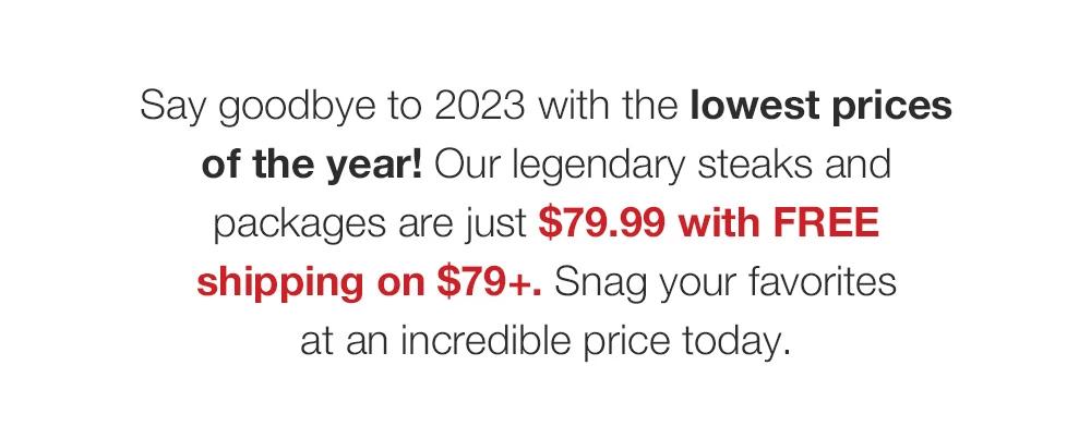 Say goodbye to 2023 with the lowest prices of the year! Our legendary steaks and packages are just $79.99 with FREE shipping on $79+. Snag your favorites _at an incredible price today.