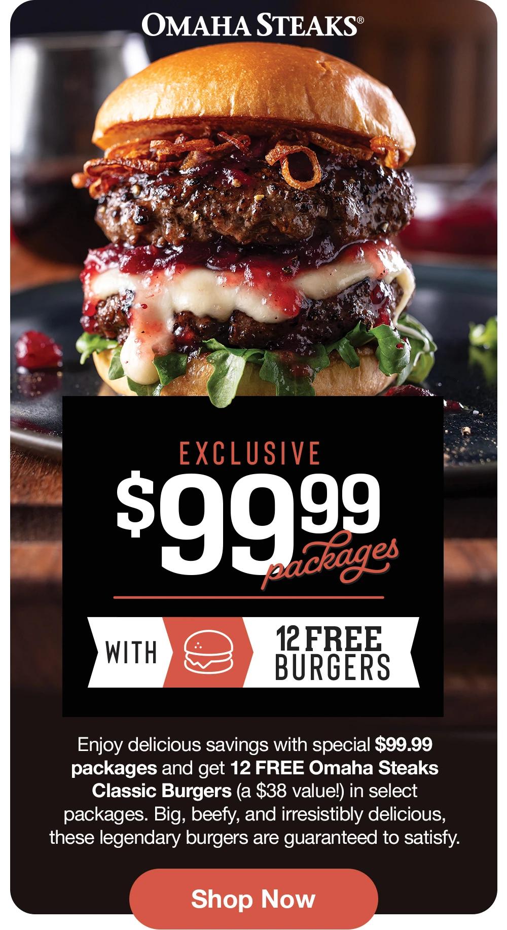 OMAHA STEAKS® EXCLUSIVE $99.99 Packages WITH 12 FREE BURGERS Enjoy delicious savings with special $99.99 packages and get 12 FREE Omaha Steaks Classic Burgers (a $38 value!) in select packages. Big, beefy, and irresistibly delicious, these legendary burgers are guaranteed to satisfy. Shop Now 