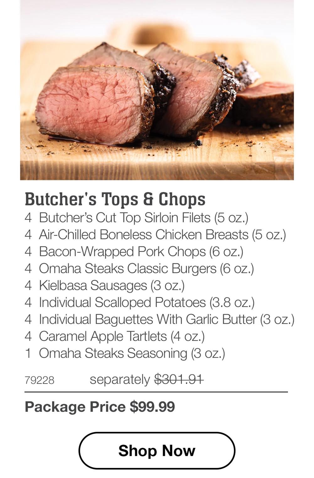 Butcher's Tops & Chops 4 Butcher's Cut Top Sirloin Filets (5 oz.) 4 Air-Chilled Boneless Chicken Breasts (5 oz.) 4 Bacon-Wrapped Pork Chops (6 oz.) 4 Omaha Steaks Classic Burgers (6 oz.) 4 Kielbasa Sausages (3 oz.) 4 Individual Scalloped Potatoes (3.8 oz.) 4 Individual Baguettes With Garlic Butter (3 oz.) 4 Caramel Apple Tartlets (4 oz.) 1 Omaha Steaks Seasoning (3 oz.)  79228 separately $301.91 Package Price $99.99  Shop Now 