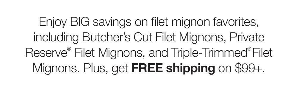 Enjoy BIG savings on smoky Bacon-Wrapped Filet Mignons, double-trimmed Butcher's Cut Filet Mignons, and more filet favorites! Plus, get FREE shipping on $99+.