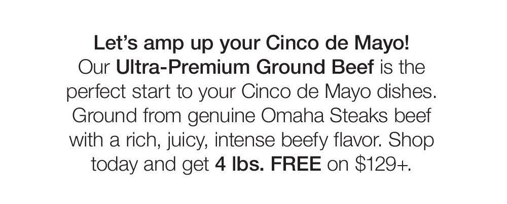 Let's amp up your Cinco de Mayo! Our Ultra-Premium Ground Beef is the perfect start to your Cinco de Mayo dishes. Ground from genuine Omaha Steaks beef with a rich, juicy, intense beefy flavor. Shop today and get 4 lbs. FREE on $129+.