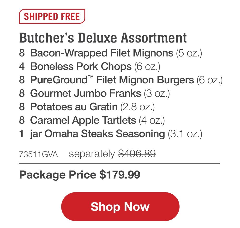 SHIPPED FREE | Butcher's Deluxe Assortment - 8 Bacon-Wrapped Filet Mignons (5 oz.) - 4 Boneless Pork Chops (6 oz.) - 8 PureGround™™ Filet Mignon Burgers (6 oz.) - 8 Gourmet Jumbo Franks (3 oz.) - 8 Potatoes au Gratin (2.8 oz.) - 8 Caramel Apple Tartlets (4 oz.) - 1 jar Omaha Steaks Seasoning (3.1 oz.) - 73511GVA separately $496.89 | Package Price $179.99 || Shop Now
