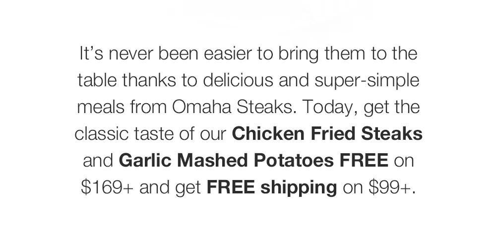 It's never been easier to bring them to the table thanks to delicious and super-simple meals from Omaha Steaks. Today, get the classic taste of our Chicken Fried Steaks and Garlic Mashed Potatoes FREE on $169+ and get FREE shipping on $99+.