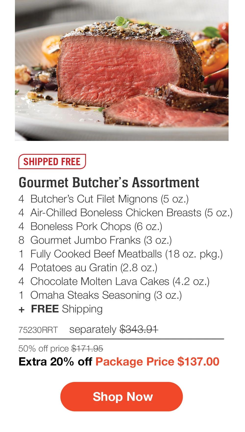 SHIPPED FREE | Gourmet Butcher's Assortment - 4  Butcher's Cut Filet Mignons (5 oz.) - 4  Air-Chilled Boneless Chicken Breasts (5 oz.) - 4  Boneless Pork Chops (6 oz.) - 8  Gourmet Jumbo Franks (3 oz.) - 1  Fully Cooked Beef Meatballs (18 oz. pkg.) - 4  Potatoes au Gratin (2.8 oz.) - 4  Chocolate Molten Lava Cakes (4.2 oz.) - 1  Omaha Steaks Seasoning (3 oz.)  +  FREE Shipping - 75230RRT separately $343.91 | 50% off price $171.95 | Extra 20% off Package Price $137.00 || SHOP NOW