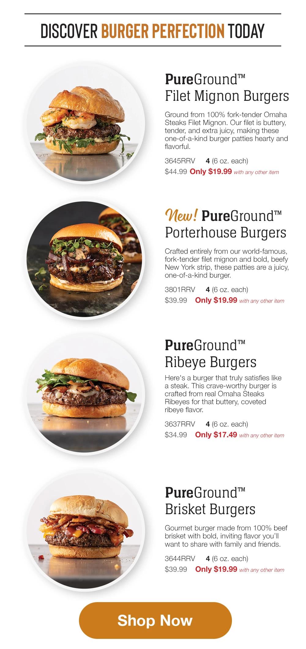 DISCOVER BURGER PERFECTION TODAY  PureGround™™  Filet Mignon Burgers  Ground from 100% fork-tender Omaha Steaks Filet Mignon. Our filet is buttery, tender, and extra juicy, making these one-of-a-kind burger patties hearty and flavorful.  3645RRV  4 (6 oz. each)  $44.99 Only $19.99 with any other item  New pureground Porterhouse Burgers  Crafted entirely from our world-famous, fork-tender filet mignon and bold, beefy New York strip, these patties are a juicy, one-of-a-kind burger.  3801RRV  $39.99  4 (6 oz. each)  Only $19.99 with any other item  PureGround™™  Ribeye Burgers  Here's a burger that truly satisfies like a steak. This crave-worthy burger is crafted from real Omaha Steaks Ribeyes for that buttery, coveted ribeye flavor.  3637RRV 4(6 oz. each)  $34.99  Only $17.49 with any other item  Private Reserve®  Wagyu Burgers  Nothing is richer. Nothing is more indulgent. Nothing is more flavorful than these exquisite wagyu burgers.  3644RRV 4 (6 oz. each)  $39.99  Only $19.99 with any other item  Shop Now  