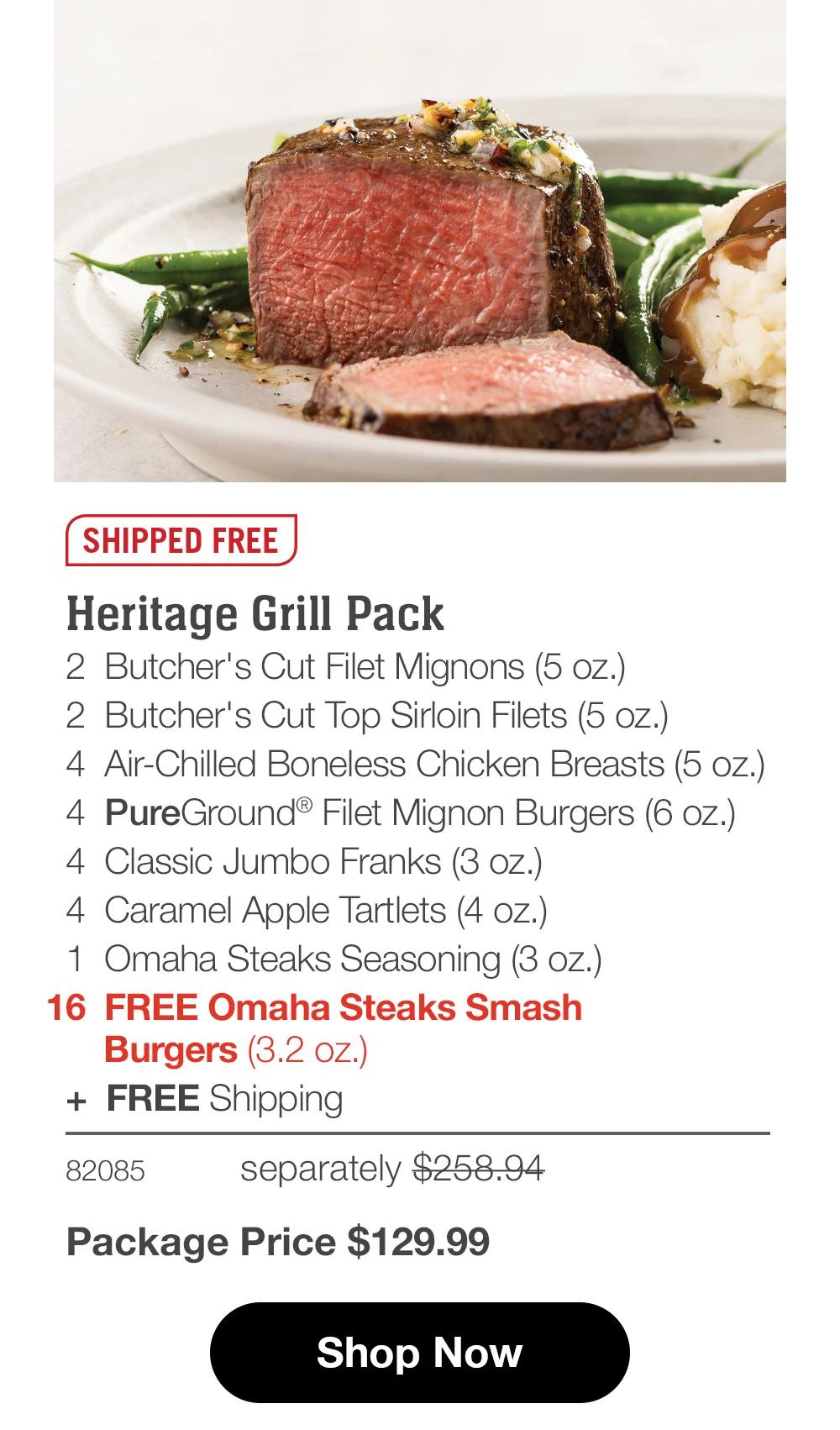 SHIPPED FREE Heritage Grill Pack 2 Butcher's Cut Filet Mignons (5 oz.) 2 Butcher's Cut Top Sirloin Filets (5 oz.) 4 Air-Chilled Boneless Chicken Breasts (5 oz.) 4 PureGround® Filet Mignon Burgers (6 oz.) 4 Classic Jumbo Franks (3 oz.) 4 Caramel Apple Tartlets (4 oz.) 1 Omaha Steaks Seasoning (3 oz.) 16 FREE Omaha Steaks Smash Burgers (3.2 oz.) + FREE Shipping 82085 separately $258.94 Package Price $129.99 Shop Now 