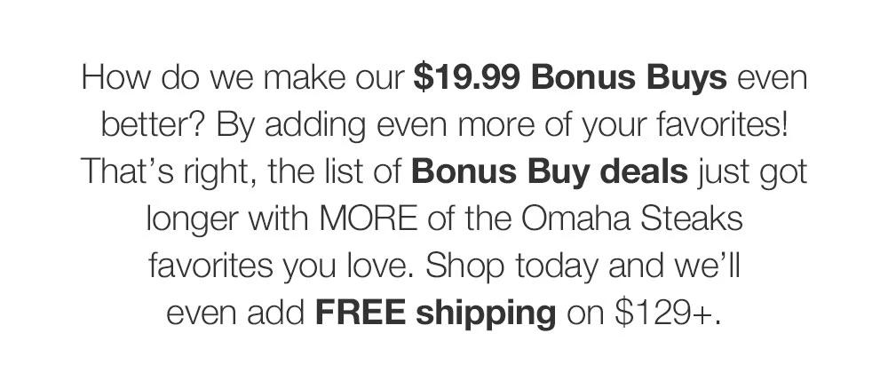 It's the perfect day to find tasty savings on many of your favorites with our $19.99 Bonus Buys. From tender, juicy steaks to classic comfort foods and more, shop today and get FREE shipping on $129+.