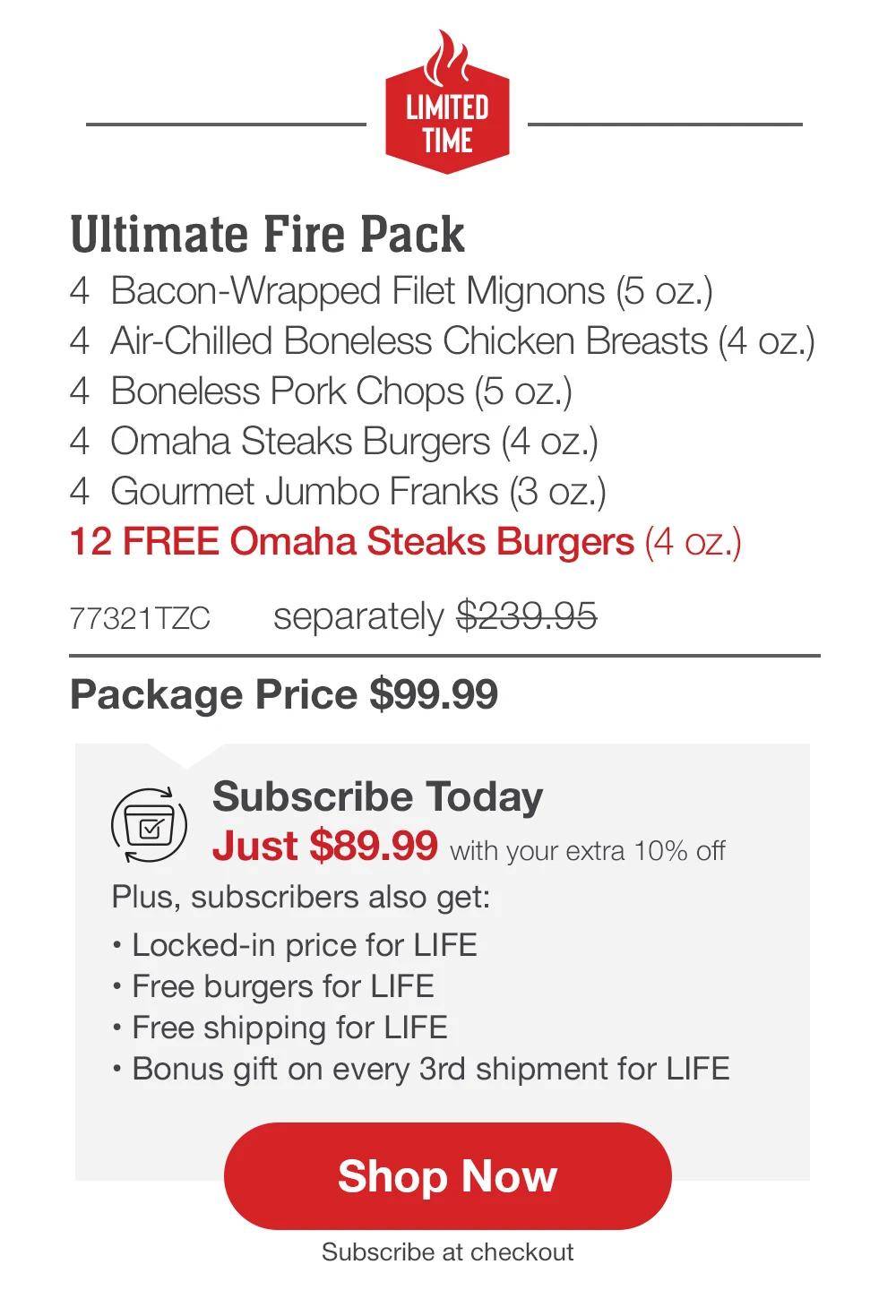 Hotter Than Fire Pack - 4 Butcher's Cut Top Sirloins (5 oz.) - 4 Air-Chilled Boneless Chicken Breasts (5 oz.) - 4 Bacon-Wrapped Pork Chops (6 oz.) - 4 Omaha Steaks Burgers (4 oz.) - 4 Gourmet Jumbo Franks (3 oz.) - 1 Omaha Steaks Seasoning (3 oz.) - 12 FREE Omaha Steaks Burgers (4 oz.) - 75558TZC separately $244.94 | Package Price $99.99 | Subscribe Today - Just $89.99 with your extra 10% off Plus, subscribers also get: Locked-in price for LIFE | Free Burgers for LIFE | Free shipping for LIFE | Bonus gift on every 3rd shipment for LIFE || Shop Now || Subscribe at checkout