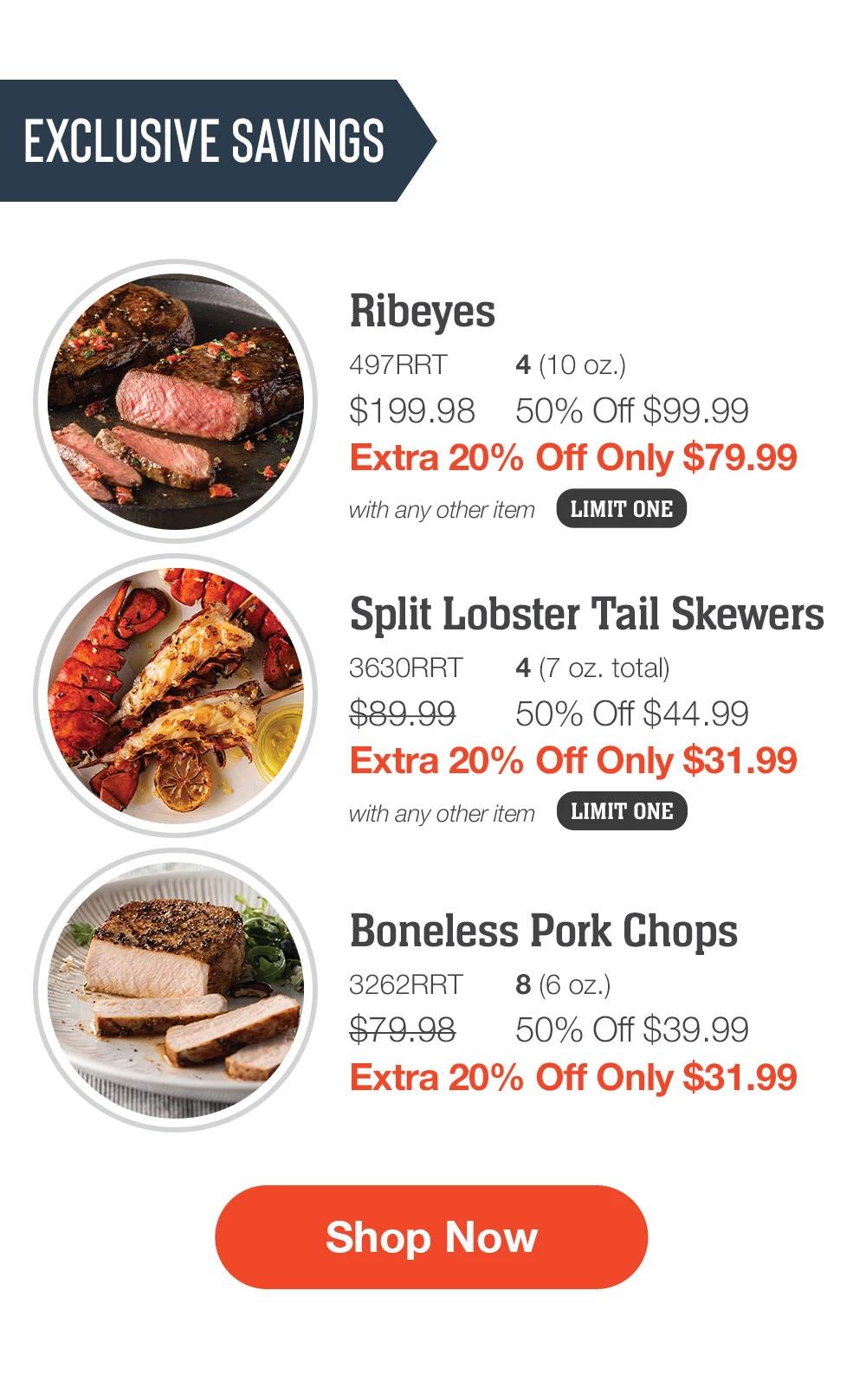 EXCLUSIVE SAVINGS | Ribeyes - 497RRT 4 (10 oz.) $199.98 50% Off $99.99 Extra 20% Off Only $79.99 with any other item LIMIT ONE | Split Lobster Tail Skewers - 3630RRT 4 (7 oz. total) $89.99  50% Off $44.99 Extra 20% Off Only $31.99 with any other item LIMIT ONE | Boneless Pork Chops - 3262RRT 8 (6 oz.) $79.98 50% Off $39.99 Extra 20% Off Only $31.99 || SHOP NOW