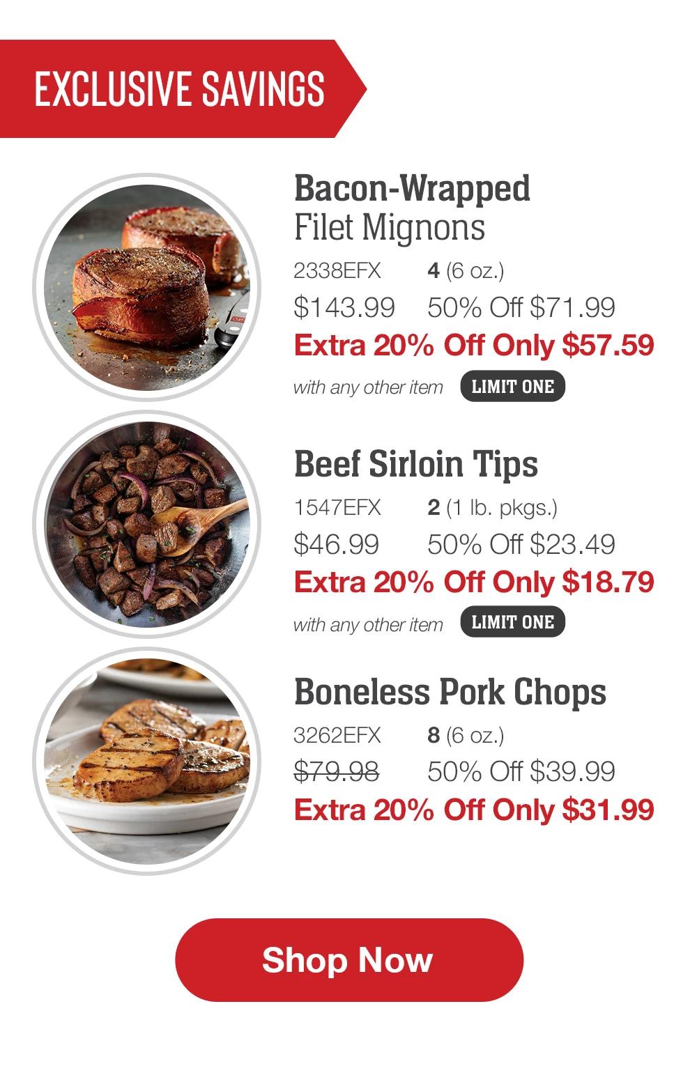 EXCLUSIVE SAVINGS | Bacon-Wrapped Filet Mignons - 2338EFX  4 (6 oz.) $143.99 50% Off $71.99 Extra 20% Off Only $57.59 with any other item | Beef Sirloin Tips - 1547EFX  2 (1 lb. pkgs.) $46.99  50% Off $23.49 Extra 20% Off Only $18.79 with any other item | Boneless Pork Chops - 3262EFX  8 (6 oz.) $79.98  50% Off $39.99 Extra 20% Off Only $31.99 || SHOP NOW
