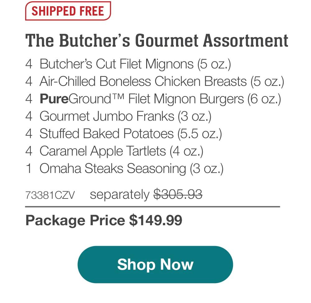 SHIPPED FREE | The Butcher's Gourmet Assortment - 4  Butcher's Cut Filet Mignons (5 oz.) - 4  Air-Chilled Boneless Chicken Breasts (5 oz.) - 4  PureGround™ Filet Mignon Burgers (6 oz.) - 4  Gourmet Jumbo Franks (3 oz.) - 4  Stuffed Baked Potatoes (5.5 oz.) - 4  Caramel Apple Tartlets (4 oz.) - 1  Omaha Steaks Seasoning (3 oz.) - 73381CZV separately $305.93 | Package Price $149.99 || Shop Now