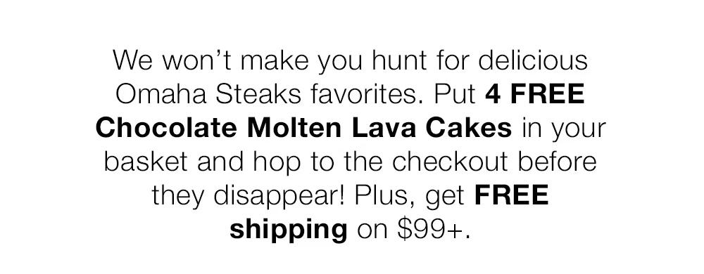 We won’t make you hunt for delicious _Omaha Steaks favorites. Put 4 FREE Chocolate Molten Lava Cakes in your _basket and hop to the checkout before _they disappear! Plus, get FREE _shipping on $99+.