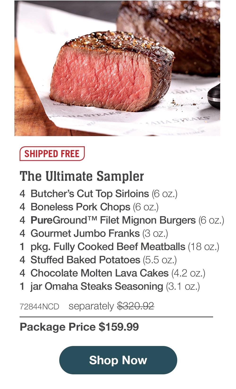 SHIPPED FREE | The Ultimate Sampler - 4 Butcher's Cut Top Sirloins (6 oz.) - 4 Boneless Pork Chops (6 oZ.) - 4 ™ Filet Mignon Burgers (6 oz.) - 4 Gourmet Jumbo Franks (3 oz.) - 1 pkg. Fully Cooked Beef Meatballs (18 oz.) - 4 Stuffed Baked Potatoes (5.5 oz.) - 4 Chocolate Molten Lava Cakes (4.2 oz.) - 1 jar Omaha Steaks Seasoning (3.1 oz.) - 72844NCD separately $320.92 | Package Price $159.99 || Shop Now