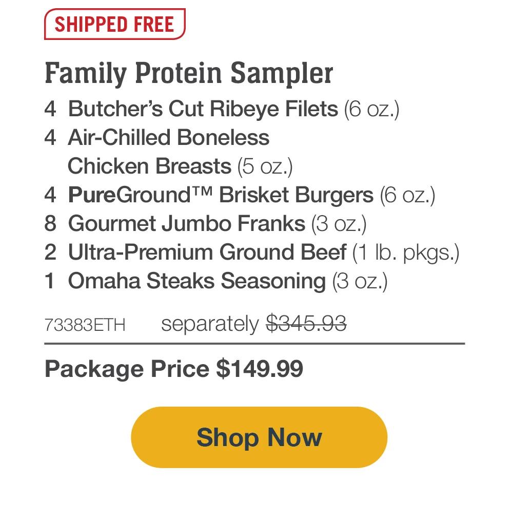 SHIPPED FREE | Family Protein Sampler - 4  Butcher's Cut Ribeyes (6 oz.) - 4  Air-Chilled Boneless Chicken Breasts (5 oz.) - 4  PureGround™ Brisket Burgers (6 oz.) - 8  Gourmet Jumbo Franks (3 oz.) - 2  Ultra-Premium Ground Beef (1 lb. pkgs.) - 1  Omaha Steaks Seasoning (3 oz.) - 73383ETH separately $345.93 | Package Price $149.99 || SHOP NOW