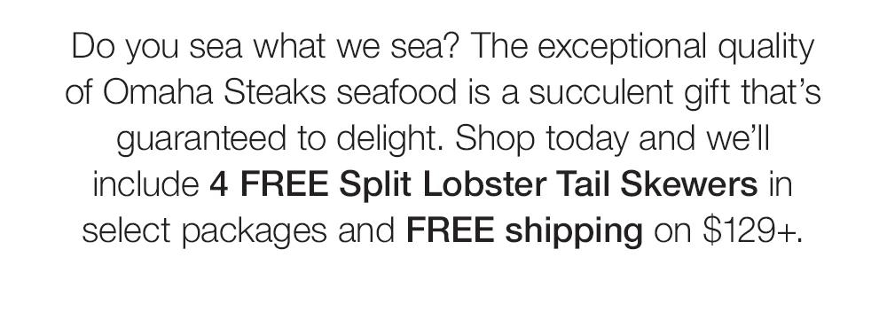 Do you sea what we sea? The exceptional quality of Omaha Steaks seafood is a succulent gift that's guaranteed to delight. Shop today and we'll include 4 FREE Split Lobster Tail Skewers in select packages and FREE shipping on $129+.