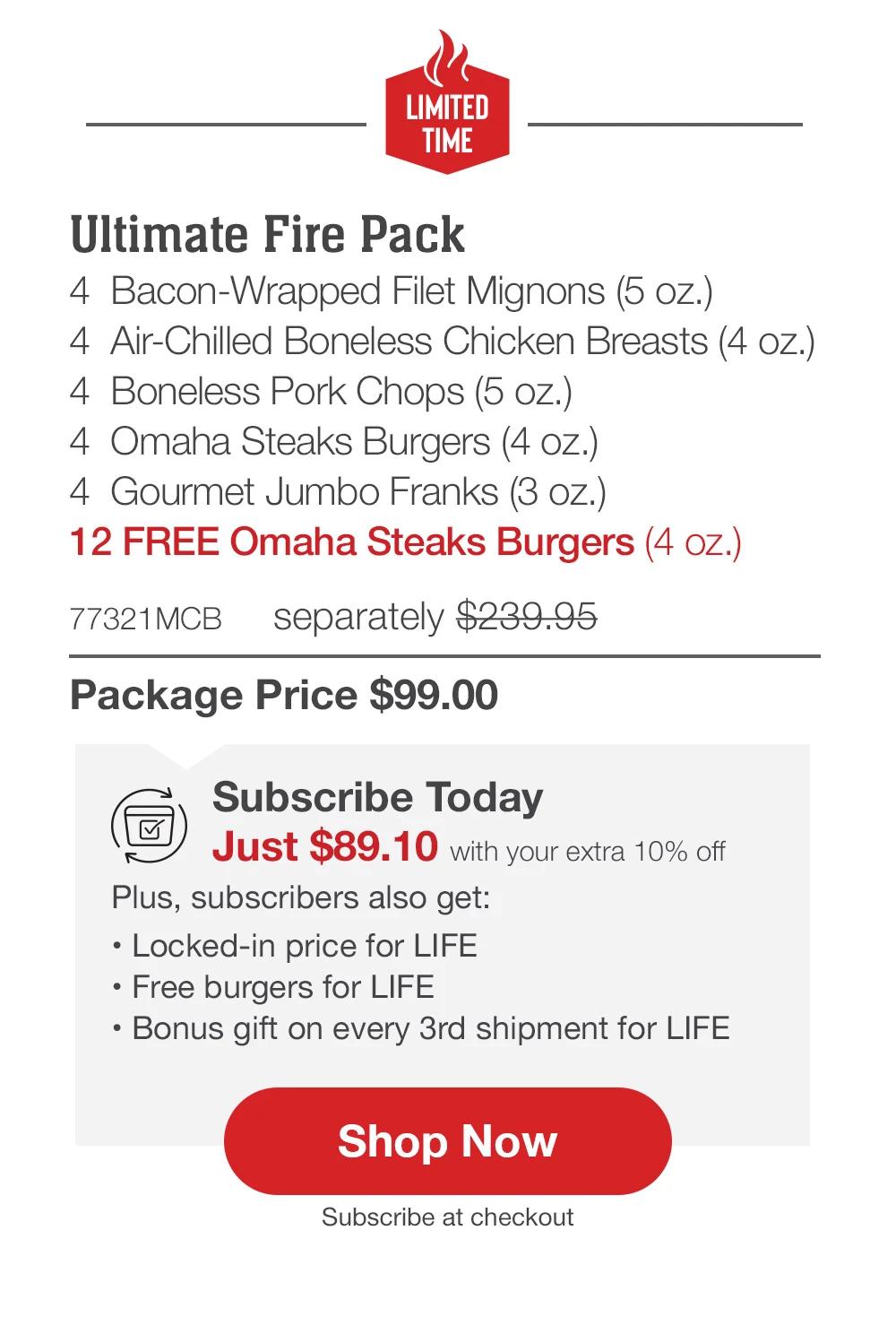 LIMITED TIME | Ultimate Fire Pack - 4  Bacon-Wrapped Filet Mignons (5 oz.) - 4  Air-Chilled Boneless Chicken Breasts (4 oz.) - 4  Boneless Pork Chops (5 oz.) - 4  Omaha Steaks Burgers (4 oz.) - 4  Gourmet Jumbo Franks (3 oz.) - 12 FREE Omaha Steaks Burgers (4 oz.) - 77321MCB separately $239.95 | Package Price $99.99 | Subscribe Today - Just $89.99 with your extra 10% off Plus, subscribers also get: Locked-in price for LIFE | Free burgers for LIFE | Bonus gift on every 3rd shipment for LIFE || Shop Now