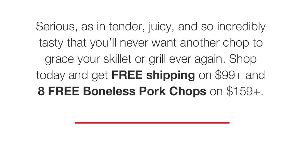 Serious, as in tender, juicy, and so incredibly tasty that you'll never want another chop to grace your skillet or grill ever again. Shop today and get FREE shipping on $99+ and 8 FREE Boneless Pork Chops on $159+.